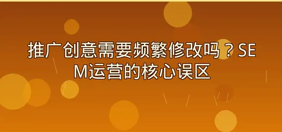 推广创意需要频繁修改吗？SEM运营实操分析-竞价推广